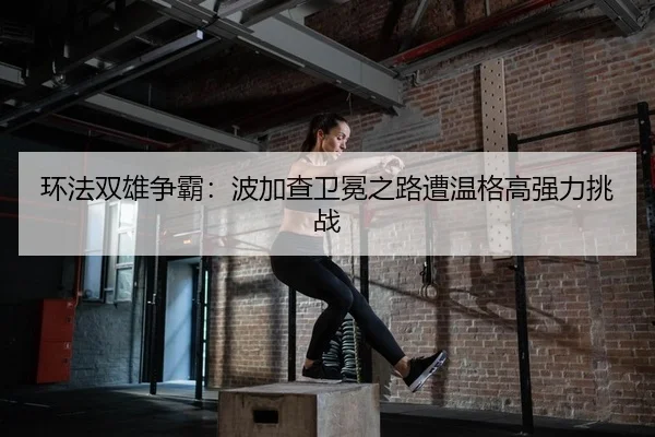 环法双雄争霸：波加查卫冕之路遭温格高强力挑战